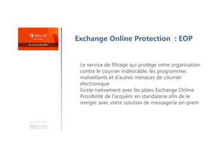 Une formation
Exchange Online Protection : EOP
Le service de filtrage qui protège votre organisation
contre le courrier indésirable, les programmes
malveillants et d’autres menaces de courrier
électronique
Existe nativement avec les plans Exchange Online
Possibilité de l’acquérir en standalone afin de le
merger avec votre solution de messagerie on-prem
 