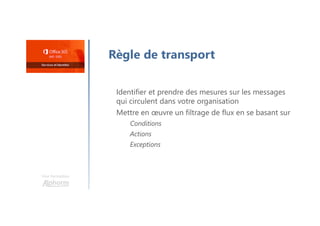 Une formation
Règle de transport
Identifier et prendre des mesures sur les messages
qui circulent dans votre organisation
Mettre en œuvre un filtrage de flux en se basant sur
Conditions
Actions
Exceptions
 