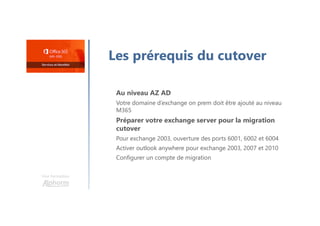 Une formation
Les prérequis du cutover
Au niveau AZ AD
Votre domaine d’exchange on prem doit être ajouté au niveau
M365
Préparer votre exchange server pour la migration
cutover
Pour exchange 2003, ouverture des ports 6001, 6002 et 6004
Activer outlook anywhere pour exchange 2003, 2007 et 2010
Configurer un compte de migration
 