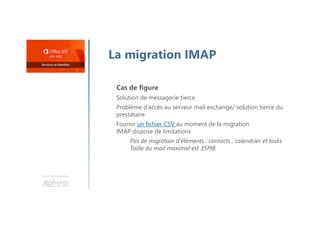 Une formation
La migration IMAP
Cas de figure
Solution de messagerie tierce
Problème d’accès au serveur mail exchange/ solution tierce du
prestataire
Fournir un fichier CSV au moment de la migration
IMAP dispose de limitations
Pas de migration d’éléments : contacts , calendrier et tasks
Taille du mail maximal est 35MB
 