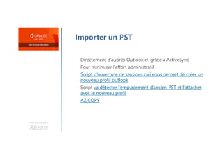 Une formation
Importer un PST
Directement d’auprès Outlook et grâce à ActiveSync
Pour minimiser l’effort administratif
Script d’ouverture de sessions qui nous permet de créer un
nouveau profil outlook
Script va détecter l’emplacement d’ancien PST et l’attacher
avec le nouveau profil
AZ COPY
 