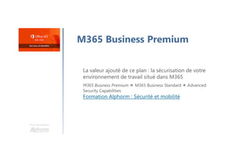Une formation
M365 Business Premium
La valeur ajouté de ce plan : la sécurisation de votre
environnement de travail situé dans M365
M365 Business Premium = M365 Business Standard + Advanced
Security Capabilities
Formation Alphorm : Sécurité et mobilité
 