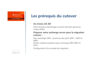 Une formation
Les prérequis du cutover
Au niveau AZ AD
Votre domaine d’exchange on prem doit être ajouté au
niveau M365
Préparer votre exchange server pour la migration
cutover :
Pour exchange 2003 , ouverture des ports 6001 , 6002 et
6004
Activer outlook anywhere pour exchange 2003,2007 et
2010
Configuration d’un compte de migration
 