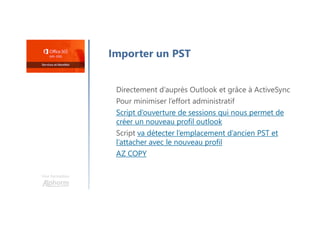 Une formation
Importer un PST
Directement d’auprès Outlook et grâce à ActiveSync
Pour minimiser l’effort administratif
Script d’ouverture de sessions qui nous permet de
créer un nouveau profil outlook
Script va détecter l’emplacement d’ancien PST et
l’attacher avec le nouveau profil
AZ COPY
 