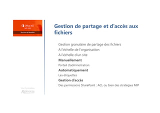Une formation
Gestion de partage et d’accès aux
fichiers
Gestion granulaire de partage des fichiers
A l’échelle de l’organisation
A l’échelle d’un site
Manuellement
Portail d’administration
Automatiquement
Les étiquettes
Gestion d’accès
Des permissions SharePoint : ACL ou bien des stratégies MIP
 