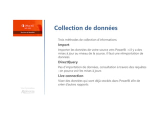 Une formation
Collection de données
Trois méthodes de collection d’informations
Import
Importer les données de votre source vers PowerBI : s’il y a des
mises à jour au niveau de la source, il faut une réimportation de
données
DirectQuery
Pas d’importation de données, consultation à travers des requêtes
: on pourra voir les mises à jours
Live connection
Viser des données qui sont déjà stockés dans PowerBI afin de
créer d’autres rapports
 