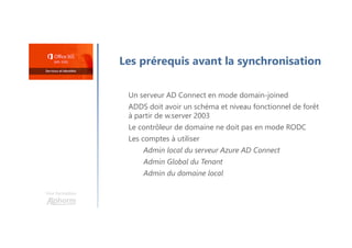Une formation
Les prérequis avant la synchronisation
Un serveur AD Connect en mode domain-joined
ADDS doit avoir un schéma et niveau fonctionnel de forêt
à partir de w.server 2003
Le contrôleur de domaine ne doit pas en mode RODC
Les comptes à utiliser
Admin local du serveur Azure AD Connect
Admin Global du Tenant
Admin du domaine local
 