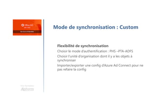 Une formation
Mode de synchronisation : Custom
Flexibilité de synchronisation
Choisir le mode d’authentification : PHS –PTA-ADFS
Choisir l’unité d’organisation dont il y a les objets à
synchroniser
Importer/exporter une config d’Azure Ad Connect pour ne
pas refaire la config
 
