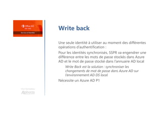 Une formation
Write back
Une seule identité à utiliser au moment des différentes
opérations d’authentification :
Pour les identités synchronisés, SSPR va engendrer une
différence entre les mots de passe stockés dans Azure
AD et le mot de passe stocké dans l’annuaire AD local
Write Back est la solution : synchroniser les
changements de mot de passe dans Azure AD sur
l’environnement AD DS local
Nécessite un Azure AD P1
 
