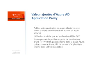 Valeur ajoutée d’Azure AD
Application Proxy
Publier votre application on-prem à l’externe avec
moins d’efforts administratifs et assurer un accès
sécurisé
Utilisation similaire que les applications Office 365
Il vous permet de publier un point de terminaison
d’URL HTTP/HTTPS public externe dans le cloud Azure,
qui se connecte à une URL de serveur d’applications
interne dans votre organisation
Une formation
 