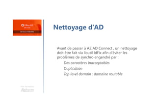 Une formation
Nettoyage d’AD
Avant de passer à AZ AD Connect , un nettoyage
doit être fait via l’outil IdFix afin d’éviter les
problèmes de synchro engendré par :
Des caractères inacceptables
Duplication
Top level domain : domaine routable
 