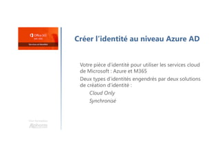 Une formation
Créer l’identité au niveau Azure AD
Votre pièce d’identité pour utiliser les services cloud
de Microsoft : Azure et M365
Deux types d’identités engendrés par deux solutions
de création d’identité :
Cloud Only
Synchronisé
 