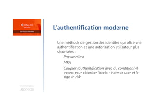Une formation
L’authentification moderne
Une méthode de gestion des identités qui offre une
authentification et une autorisation utilisateur plus
sécurisées :
Passwordless
MFA
Coupler l’authentification avec du conditionnel
access pour sécuriser l’accès : éviter le user et le
sign in risk
 
