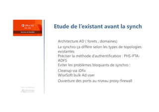 Une formation
Etude de l’existant avant la synch
Architecture AD ( forets , domaines)
La synchro ça diffère selon les types de topologies
existantes
Préciser la méthode d’authentification : PHS-PTA-
ADFS
Eviter les problèmes bloquants de synchro :
Cleanup via iDfix
WiseSoft bulk Ad user
Ouverture des ports au niveau proxy-firewall
 