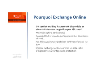 Une formation
Pourquoi Exchange Online
Un service mailing hautement disponible et
sécurisé à travers sa gestion par Microsoft
Minimiser l’efforts administratifs
Accessibilité de n’importe quel équipement et d’une façon
sécurisé
Par défaut, fournit une protection contre les menaces via
EOP
Utiliser exchange online comme un relais afin
d’exploiter ses avantages de protection
 