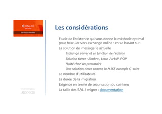 Une formation
Les considérations
Etude de l’existence qui vous donne la méthode optimal
pour basculer vers exchange online : en se basant sur
La solution de messagerie actuelle
Exchange server et en fonction de l’édition
Solution tierce : Zimbra , Lotus / IMAP-POP
Hosté chez un prestataire
Une solution tierce comme la M365 exemple G-suite
Le nombre d’utilisateurs
La durée de la migration
Exigence en terme de sécurisation du contenu
La taille des BAL à migrer : documentation
 