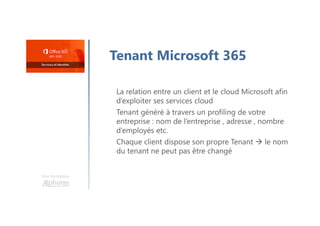 Une formation
Tenant Microsoft 365
La relation entre un client et le cloud Microsoft afin
d’exploiter ses services cloud
Tenant généré à travers un profiling de votre
entreprise : nom de l’entreprise , adresse , nombre
d’employés etc.
Chaque client dispose son propre Tenant  le nom
du tenant ne peut pas être changé
 