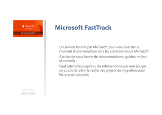 Microsoft FastTrack
Un service fournit par Microsoft pour vous assister au
moment d’une transition vers les solutions cloud Microsoft
Assistance sous forme de documentations, guides, vidéos
et conseils
Peut atteindre jusqu’aux dix interventions par une équipe
de supports dans le cadre des projets de migration pour
les grands comptes
Une formation
 