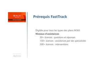 Une formation
Prérequis FastTrack
Éligible pour tous les types des plans M365
Niveaux d’assistances
50+ licences : questions et réponses
150+ licences : assistances par des spécialistes
500+ licences : interventions
 