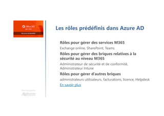 Une formation
Les rôles prédéfinis dans Azure AD
Rôles pour gérer des services M365
Exchange online, SharePoint, Teams
Rôles pour gérer des briques relatives à la
sécurité au niveau M365
Administrateur de sécurité et de conformité,
Administrateur Intune
Rôles pour gérer d’autres briques
administrateurs utilisateurs, facturations, licence, Helpdesk
En savoir plus
 