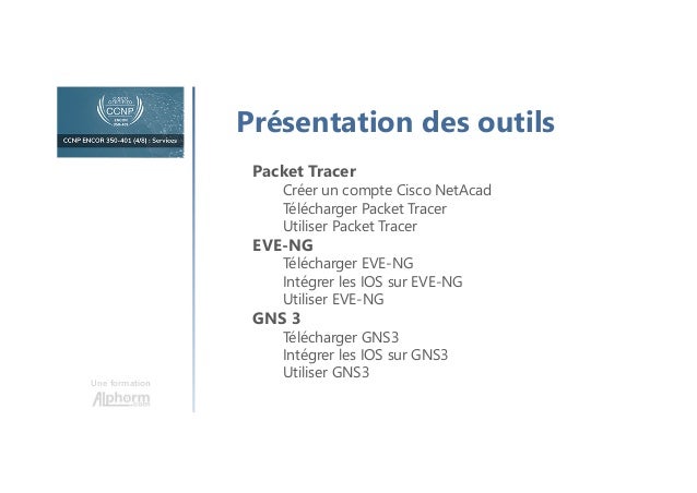 Une formation
Présentation des outils
Packet Tracer
Créer un compte Cisco NetAcad
Télécharger Packet Tracer
Utiliser Packet Tracer
EVE-NG
Télécharger EVE-NG
Intégrer les IOS sur EVE-NG
Utiliser EVE-NG
GNS 3
Télécharger GNS3
Intégrer les IOS sur GNS3
Utiliser GNS3
 