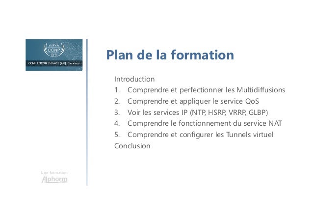 Une formation
Plan de la formation
Introduction
1. Comprendre et perfectionner les Multidiffusions
2. Comprendre et appliquer le service QoS
3. Voir les services IP (NTP, HSRP, VRRP, GLBP)
4. Comprendre le fonctionnement du service NAT
5. Comprendre et configurer les Tunnels virtuel
Conclusion
 