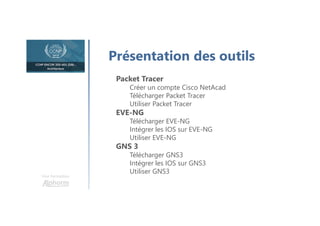 Une formation
Présentation des outils
Packet Tracer
Créer un compte Cisco NetAcad
Télécharger Packet Tracer
Utiliser Packet Tracer
EVE-NG
Télécharger EVE-NG
Intégrer les IOS sur EVE-NG
Utiliser EVE-NG
GNS 3
Télécharger GNS3
Intégrer les IOS sur GNS3
Utiliser GNS3
 