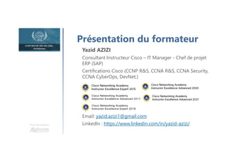 Une formation
Présentation du formateur
Yazid AZIZI
Consultant Instructeur Cisco – IT Manager - Chef de projet
ERP (SAP)
Certifications Cisco (CCNP R&S, CCNA R&S, CCNA Security,
CCNA CyberOps, DevNet,)
Email: yazid.azizi1@gmail.com
LinkedIn : https://www.linkedin.com/in/yazid-azizi/
 