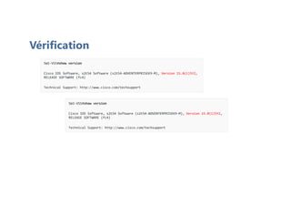 Vérification
SW1-VSS#show version
Cisco IOS Software, s2t54 Software (s2t54-ADVENTERPRISEK9-M), Version 15.0(1)SY2,
RELEASE SOFTWARE (fc4)
Technical Support: http://www.cisco.com/techsupport
SW2-VSS#show version
Cisco IOS Software, s2t54 Software (s2t54-ADVENTERPRISEK9-M), Version 15.0(1)SY2,
RELEASE SOFTWARE (fc4)
Technical Support: http://www.cisco.com/techsupport
 