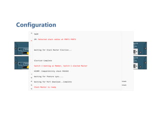 Configuration
SM: Detected stack cables at PORT1 PORT2
Waiting for Stack Master Election...
SM: Waiting for other switches in stack to boot...
##################################################
SM: All possible switches in stack are booted up
Election Complete
Switch 1 booting as Master
Waiting for Port download...Complete
%STACKMGR-4-SWITCH_ADDED: Switch 1 has been ADDED to the stack
%STACKMGR-5-SWITCH_READY: Switch 1 is READY
%STACKMGR-4-STACK_LINK_CHANGE: Stack Port 1 Switch 1 has changed to state DOWN
%STACKMGR-4-STACK_LINK_CHANGE: Stack Port 2 Switch 1 has changed to state DOWN
%STACKMGR-5-MASTER_READY: Master Switch 1 is READY
SW1(config)#switch 1 priority 15
Changing the Switch Priority of Switch Number 1 to 15
Do you want to continue?[confirm]
New Priority has been set successfully
SW1#copy running-config startup-config
SW1#reload
SW2#
SM: Detected stack cables at PORT1 PORT2
Waiting for Stack Master Election...
Election Complete
Switch 2 booting as Member, Switch 1 elected Master
HCOMP: Compatibility check PASSED
Waiting for feature sync....
Waiting for Port download...Complete
Stack Master is ready
 