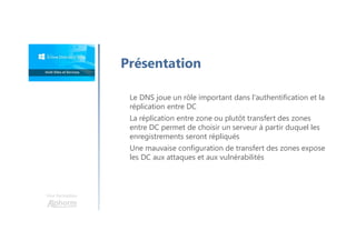 Une formation
Présentation
Le DNS joue un rôle important dans l'authentification et la
réplication entre DC
La réplication entre zone ou plutôt transfert des zones
entre DC permet de choisir un serveur à partir duquel les
enregistrements seront répliqués
Une mauvaise configuration de transfert des zones expose
les DC aux attaques et aux vulnérabilités
 