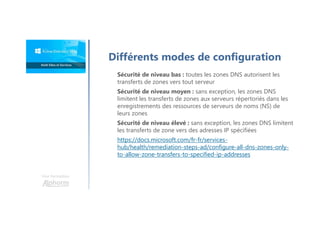 Une formation
Sécurité de niveau bas : toutes les zones DNS autorisent les
transferts de zones vers tout serveur
Sécurité de niveau moyen : sans exception, les zones DNS
limitent les transferts de zones aux serveurs répertoriés dans les
enregistrements des ressources de serveurs de noms (NS) de
leurs zones
Sécurité de niveau élevé : sans exception, les zones DNS limitent
les transferts de zone vers des adresses IP spécifiées
https://docs.microsoft.com/fr-fr/services-
hub/health/remediation-steps-ad/configure-all-dns-zones-only-
to-allow-zone-transfers-to-specified-ip-addresses
Différents modes de configuration
 