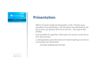 Une formation
Présentation
Même s'il parait simple de rétrograder un DC, il faudra aussi
procéder à une planification, afin de prévoir que deviendra le DC
par la suite, qui prendra l@ IP et le nom etc… ainsi que le rôle
(FSMO)
Il est possible de supprimer l'AD à partir du serveur concerné ou
d'un autre serveur
La rétrogradation peut être lancé en mode Graphique comme en
commande avec PowerShell
Uninstall-addsdomaincontroller
 