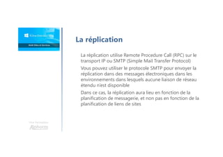 Une formation
La réplication utilise Remote Procedure Call (RPC) sur le
transport IP ou SMTP (Simple Mail Transfer Protocol)
Vous pouvez utiliser le protocole SMTP pour envoyer la
réplication dans des messages électroniques dans les
environnements dans lesquels aucune liaison de réseau
étendu n’est disponible
Dans ce cas, la réplication aura lieu en fonction de la
planification de messagerie, et non pas en fonction de la
planification de liens de sites
La réplication
 