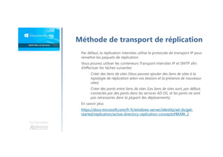 Une formation
Par défaut, la réplication intersites utilise le protocole de transport IP pour
remettre les paquets de réplication
Vous pouvez utiliser les conteneurs Transport intersites IP et SMTP afin
d’effectuer les tâches suivantes
Créer des liens de sites (Vous pouvez ajouter des liens de sites à la
topologie de réplication selon vos besoins et la présence de nouveaux
sites)
Créer des ponts entre liens de sites (Les liens de sites sont, par défaut,
connectés par des ponts dans les services AD DS, et les ponts ne sont
pas nécessaires dans la plupart des déploiements)
En savoir plus
https://docs.microsoft.com/fr-fr/windows-server/identity/ad-ds/get-
started/replication/active-directory-replication-concepts#BKMK_2
Méthode de transport de réplication
 