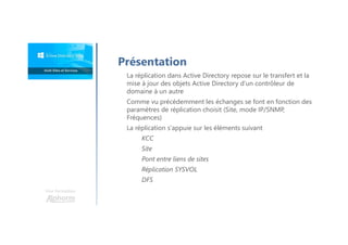 Une formation
Présentation
La réplication dans Active Directory repose sur le transfert et la
mise à jour des objets Active Directory d’un contrôleur de
domaine à un autre
Comme vu précédemment les échanges se font en fonction des
paramètres de réplication choisit (Site, mode IP/SNMP,
Fréquences)
La réplication s'appuie sur les éléments suivant
KCC
Site
Pont entre liens de sites
Réplication SYSVOL
DFS
 