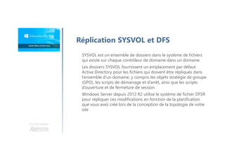 Une formation
Réplication SYSVOL et DFS
SYSVOL est un ensemble de dossiers dans le système de fichiers
qui existe sur chaque contrôleur de domaine dans un domaine
Les dossiers SYSVOL fournissent un emplacement par défaut
Active Directory pour les fichiers qui doivent être répliqués dans
l’ensemble d’un domaine, y compris les objets stratégie de groupe
(GPO), les scripts de démarrage et d’arrêt, ainsi que les scripts
d’ouverture et de fermeture de session
Windows Server depuis 2012 R2 utilise le système de fichier DFSR
pour répliquer ces modifications en fonction de la planification
que vous avez créé lors de la conception de la topologie de votre
site
 