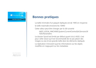 Une formation
La taille minimale d'un paquet répliqués est de 1MO en moyenne
la taille maximale envoisine les 10MO
Cette valeur peut être changer par la clé suivante
HKEY_LOCAL_MACHINESystemCurrentControlSetServicesN
TDSParameters
Le dossier Sysvol est limité par défaut quant à lui à 4GO, c'est
pour cette raison qu'il est recommandé de ne pas placer des
images ou exe d'une grande taille dans les éléments répliqués
La réplication n'envoient que les informations sur les objets
modifiés en s'appuyant sur les metadatas
Bonnes pratiques
 