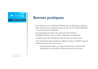 Une formation
Il est utile lors d'un audit de sélectionner les éléments à ajouter
dans le FAS pour accroitre la sécurité tel que (ms-MCS-AdmPwd
…) ce dernier est modifiable
Il est possible de mettre en cache les informations
d'authentification pour certains utilisateurs ou groupes
Le RODC peut être installé en GUI comme en mode Core
Il est fortement déconseillé de mettre en place un RODC dans le
même site qu'un DC en écriture
Cela présente même un risque de sécurité, et rend inutile
l'utilisation du contrôleur de domaine en lecture seule
Bonnes pratiques
 