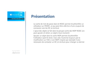 Une formation
Présentation
Le cache de mot de passe dans le RODC permet d'authentifier un
utilisateur sur l'RODC, ce qui peut être utile lors d'une coupure de
connexion vers les DC en écriture
L'ajout des objets se fait dans le groupe cache des MDP RODC (on
peut ajouter et retirer un objet à tout moment)
Ajouter un objet dans le cache MDP permet d'authentifier
l'utilisateur ayant le droit, mais cela n'autorise toujours pas la
modification sur l'AD, si son MDP s'expire par exemple il sera
nécessaire de contacter un DC en écriture pour changer ce dernier
 