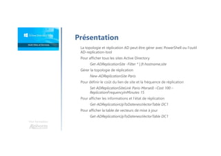 Une formation
Présentation
La topologie et réplication AD peut être gérer avec PowerShell ou l'outil
AD-replication-tool
Pour afficher tous les sites Active Directory
Get-ADReplicationSite -Filter * | ft hostname,site
Gérer la topologie de réplication
New-ADReplicationSite Paris
Pour définir le coût du lien de site et la fréquence de réplication
Set-ADReplicationSiteLink Paris-Marseill –Cost 100 –
ReplicationFrequencyInMinutes 15
Pour afficher les informations et l’état de réplication
Get-ADReplicationUpToDatenessVectorTable DC1
Pour afficher la table de vecteurs de mise à jour
Get-ADReplicationUpToDatenessVectorTable DC1
 