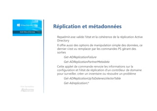 Une formation
Réplication et métadonnées
Repadmin.exe valide l'état et la cohérence de la réplication Active
Directory
Il offre aussi des options de manipulation simple des données, ce
dernier s'est vu remplacer par les commandes PS gérant des
sorties
Get-ADReplicationFailure
Get-ADReplicationPartnerMetadata
Cette applet de commande renvoie les informations sur la
configuration et l'état de réplication d'un contrôleur de domaine
pour surveiller, créer un inventaire ou résoudre un problème
Get-ADReplicationUpToDatenessVectorTable
Get-Adreplication*
 