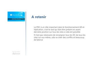 Une formation
Le PDC à un rôle important dans le fonctionnement AD et
réplication, c'est le seul qui doit être présent en avant
dernière position sur tous les sites si cela est possible
Il n'est pas nécessaire de renseigner tous les DC de tous les
sites sur eux même, cela va créer des conflits et beaucoup
de latence
A retenir
 