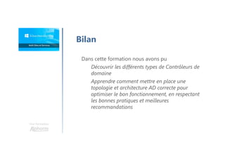 Une formation
Bilan
Dans cette formation nous avons pu
Découvrir les différents types de Contrôleurs de
domaine
Apprendre comment mettre en place une
topologie et architecture AD correcte pour
optimiser le bon fonctionnement, en respectant
les bonnes pratiques et meilleures
recommandations
 