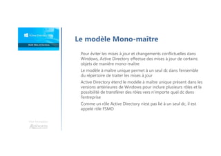 Une formation
Le modèle Mono-maître
Pour éviter les mises à jour et changements conflictuelles dans
Windows, Active Directory effectue des mises à jour de certains
objets de manière mono-maître
Le modèle à maître unique permet à un seul dc dans l’ensemble
du répertoire de traiter les mises à jour
Active Directory étend le modèle à maître unique présent dans les
versions antérieures de Windows pour inclure plusieurs rôles et la
possibilité de transférer des rôles vers n’importe quel dc dans
l’entreprise
Comme un rôle Active Directory n’est pas lié à un seul dc, il est
appelé rôle FSMO
 