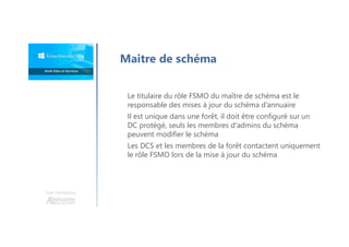 Une formation
Maitre de schéma
Le titulaire du rôle FSMO du maître de schéma est le
responsable des mises à jour du schéma d’annuaire
Il est unique dans une forêt, il doit être configuré sur un
DC protégé, seuls les membres d'admins du schéma
peuvent modifier le schéma
Les DCS et les membres de la forêt contactent uniquement
le rôle FSMO lors de la mise à jour du schéma
 