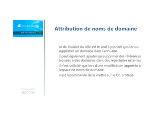 Une formation
Attribution de noms de domaine
Le dc titulaire du rôle est le seul à pouvoir ajouter ou
supprimer un domaine dans l’annuaire
Il peut également ajouter ou supprimer des références
croisées à des domaines dans des répertoires externes
Il n'est sollicité que lors d'une modification apportée à
l’espace de noms de domaine
Il est recommandé de le mettre sur le DC protégé
 