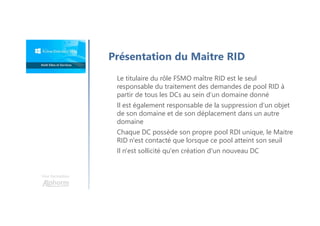 Une formation
Présentation du Maitre RID
Le titulaire du rôle FSMO maître RID est le seul
responsable du traitement des demandes de pool RID à
partir de tous les DCs au sein d’un domaine donné
Il est également responsable de la suppression d’un objet
de son domaine et de son déplacement dans un autre
domaine
Chaque DC possède son propre pool RDI unique, le Maitre
RID n'est contacté que lorsque ce pool atteint son seuil
Il n'est sollicité qu'en création d'un nouveau DC
 