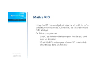 Une formation
Maitre RID
Lorsqu’un DC crée un objet principal de sécurité, tel qu’un
utilisateur ou un groupe, il joint un ID de sécurité unique
(SID) à l’objet
Ce SID se compose des
Un SID de domaine identique pour tous les SID créés
dans un domaine
ID relatif (RID) unique pour chaque SID principal de
sécurité créé dans un domaine
 