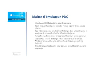 Une formation
Maitre d'émulateur PDC
L’émulateur PDC fait autorité pour le domaine
Il doit être configuré pour collecter l’heure à partir d’une source
externe
Il est nécessaire pour synchroniser le temps dans une entreprise et
requis par le protocole d’authentification Kerberos
Toutes les machines d’une entreprise utilisent un temps commun
L’objectif du service de temps est de s’assurer que le service
Windows temps utilise une relation hiérarchique qui contrôle
l’autorité
Il n’autorise pas les boucles pour garantir une utilisation courante
appropriée
 
